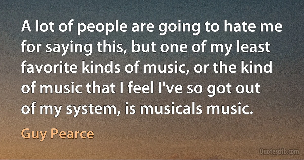 A lot of people are going to hate me for saying this, but one of my least favorite kinds of music, or the kind of music that I feel I've so got out of my system, is musicals music. (Guy Pearce)