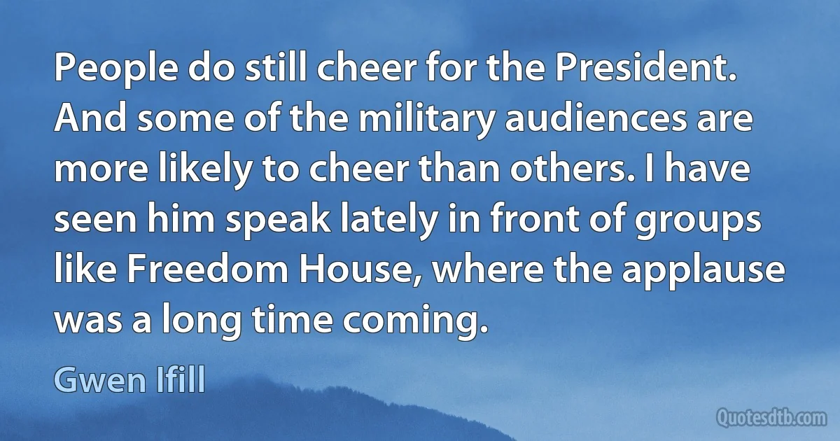 People do still cheer for the President. And some of the military audiences are more likely to cheer than others. I have seen him speak lately in front of groups like Freedom House, where the applause was a long time coming. (Gwen Ifill)