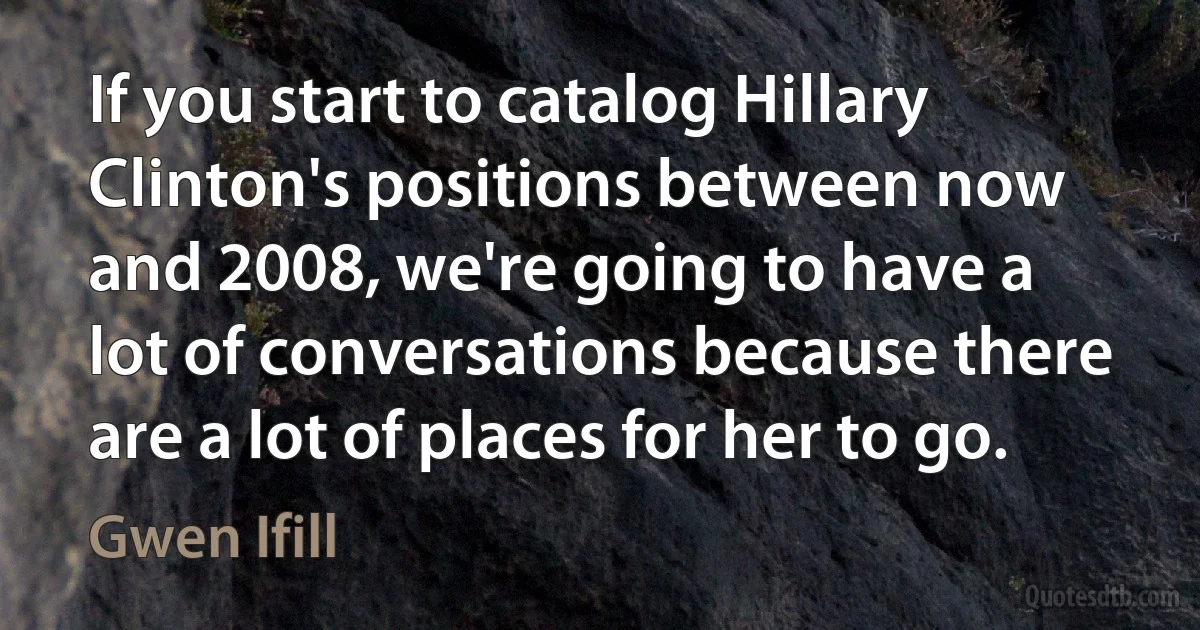 If you start to catalog Hillary Clinton's positions between now and 2008, we're going to have a lot of conversations because there are a lot of places for her to go. (Gwen Ifill)