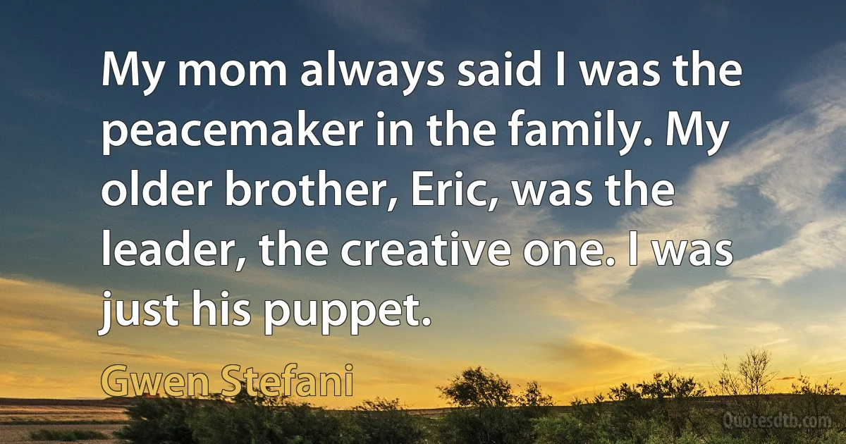 My mom always said I was the peacemaker in the family. My older brother, Eric, was the leader, the creative one. I was just his puppet. (Gwen Stefani)