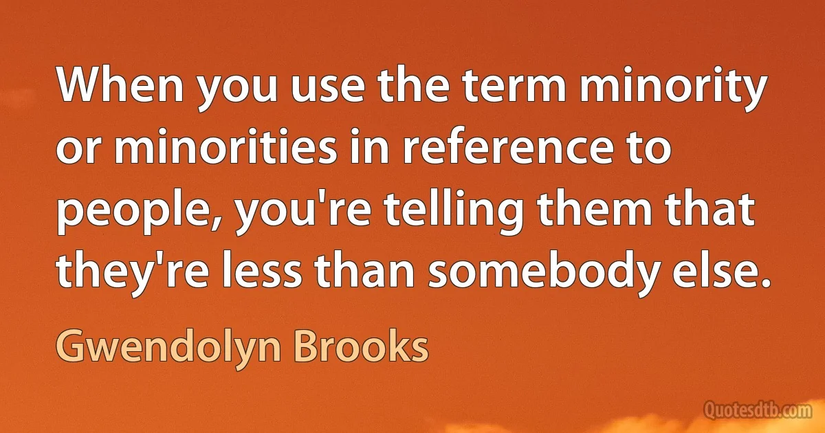 When you use the term minority or minorities in reference to people, you're telling them that they're less than somebody else. (Gwendolyn Brooks)