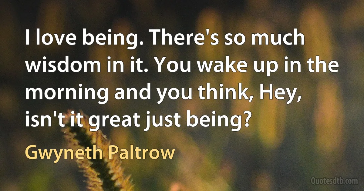 I love being. There's so much wisdom in it. You wake up in the morning and you think, Hey, isn't it great just being? (Gwyneth Paltrow)