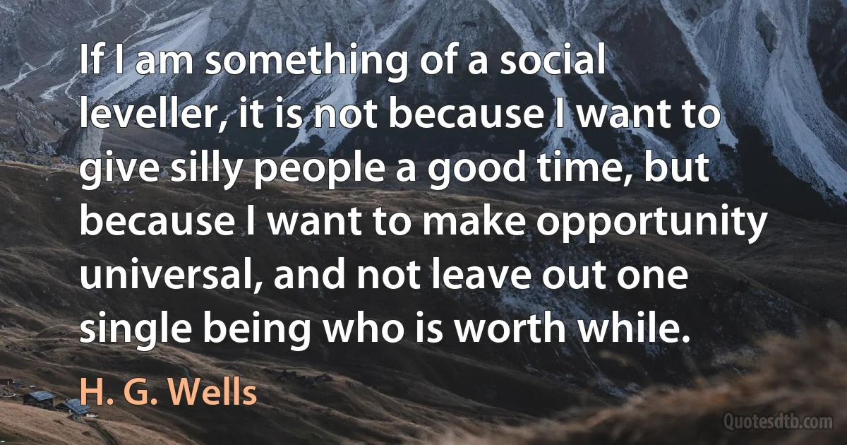 If I am something of a social leveller, it is not because I want to give silly people a good time, but because I want to make opportunity universal, and not leave out one single being who is worth while. (H. G. Wells)