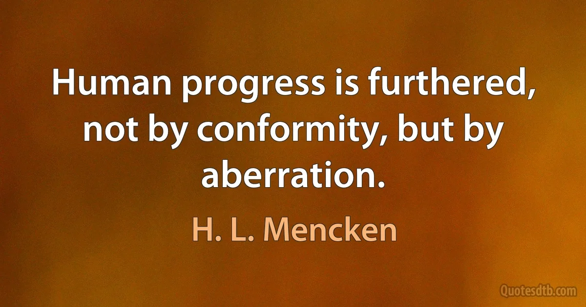 Human progress is furthered, not by conformity, but by aberration. (H. L. Mencken)