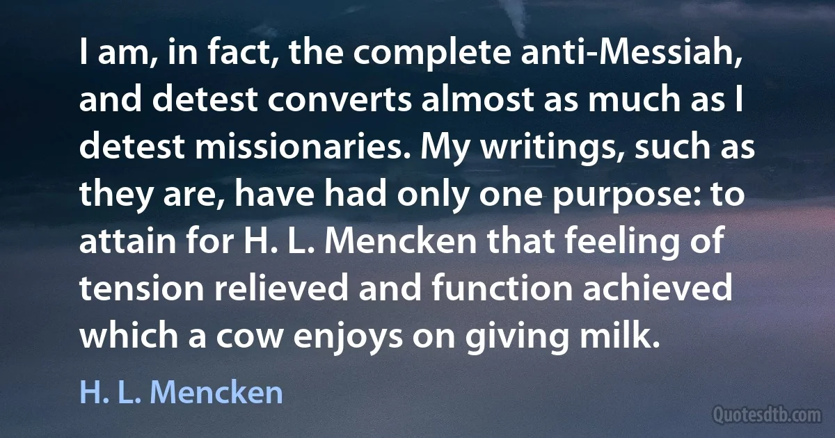 I am, in fact, the complete anti-Messiah, and detest converts almost as much as I detest missionaries. My writings, such as they are, have had only one purpose: to attain for H. L. Mencken that feeling of tension relieved and function achieved which a cow enjoys on giving milk. (H. L. Mencken)