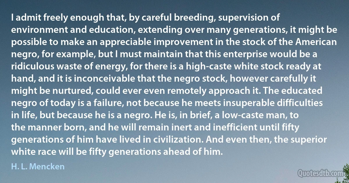 I admit freely enough that, by careful breeding, supervision of environment and education, extending over many generations, it might be possible to make an appreciable improvement in the stock of the American negro, for example, but I must maintain that this enterprise would be a ridiculous waste of energy, for there is a high-caste white stock ready at hand, and it is inconceivable that the negro stock, however carefully it might be nurtured, could ever even remotely approach it. The educated negro of today is a failure, not because he meets insuperable difficulties in life, but because he is a negro. He is, in brief, a low-caste man, to the manner born, and he will remain inert and inefficient until fifty generations of him have lived in civilization. And even then, the superior white race will be fifty generations ahead of him. (H. L. Mencken)