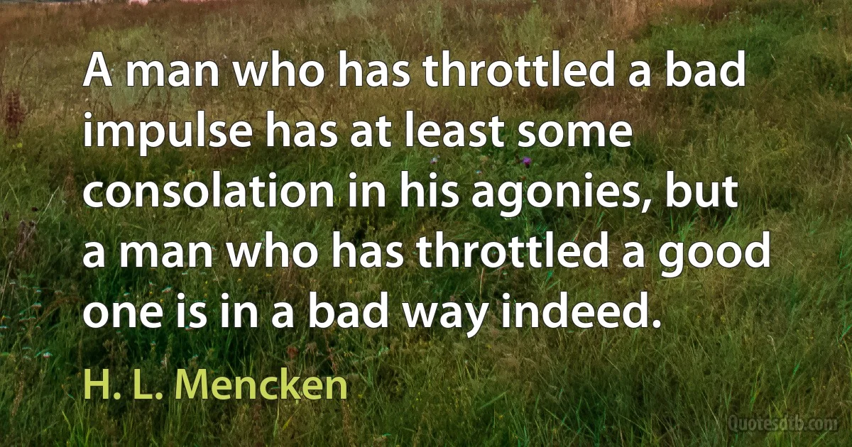 A man who has throttled a bad impulse has at least some consolation in his agonies, but a man who has throttled a good one is in a bad way indeed. (H. L. Mencken)