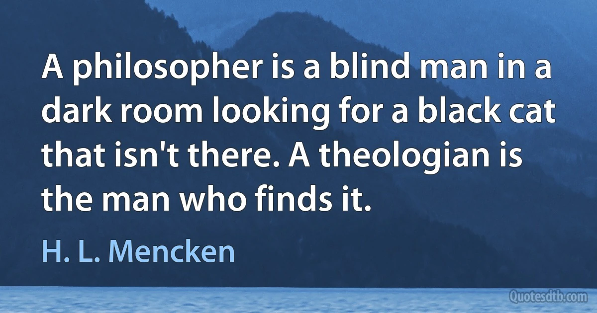 A philosopher is a blind man in a dark room looking for a black cat that isn't there. A theologian is the man who finds it. (H. L. Mencken)