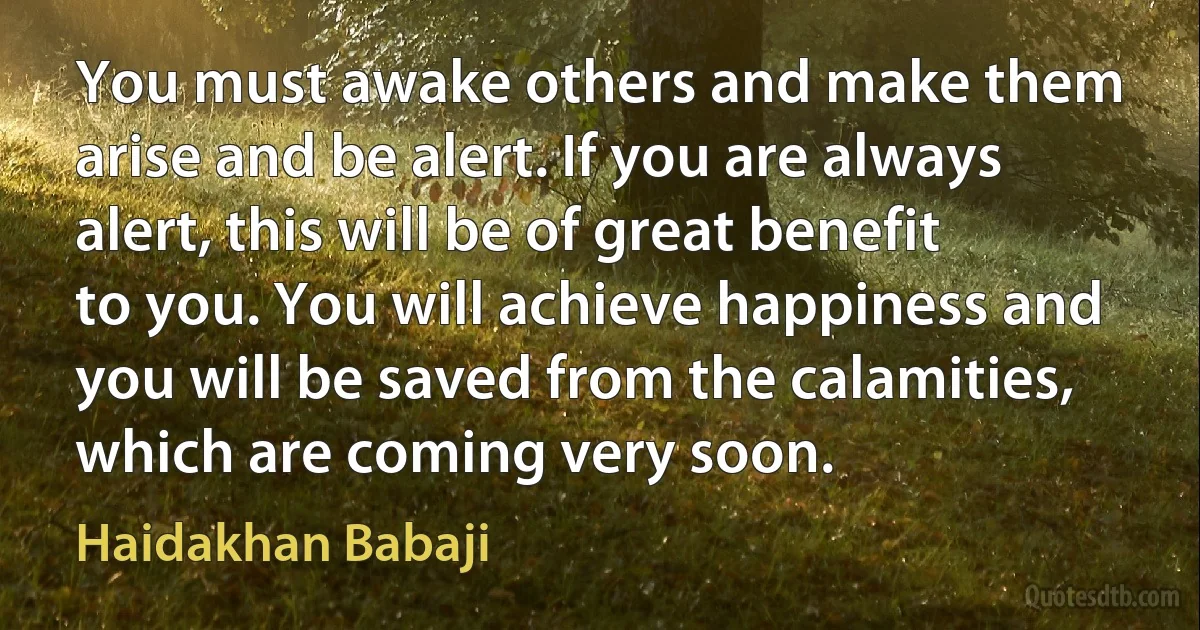 You must awake others and make them arise and be alert. If you are always alert, this will be of great benefit to you. You will achieve happiness and you will be saved from the calamities, which are coming very soon. (Haidakhan Babaji)