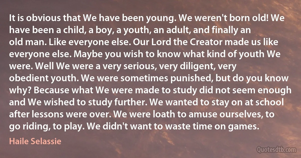 It is obvious that We have been young. We weren't born old! We have been a child, a boy, a youth, an adult, and finally an old man. Like everyone else. Our Lord the Creator made us like everyone else. Maybe you wish to know what kind of youth We were. Well We were a very serious, very diligent, very obedient youth. We were sometimes punished, but do you know why? Because what We were made to study did not seem enough and We wished to study further. We wanted to stay on at school after lessons were over. We were loath to amuse ourselves, to go riding, to play. We didn't want to waste time on games. (Haile Selassie)