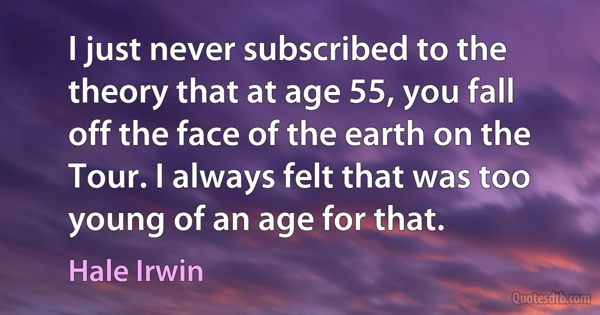 I just never subscribed to the theory that at age 55, you fall off the face of the earth on the Tour. I always felt that was too young of an age for that. (Hale Irwin)