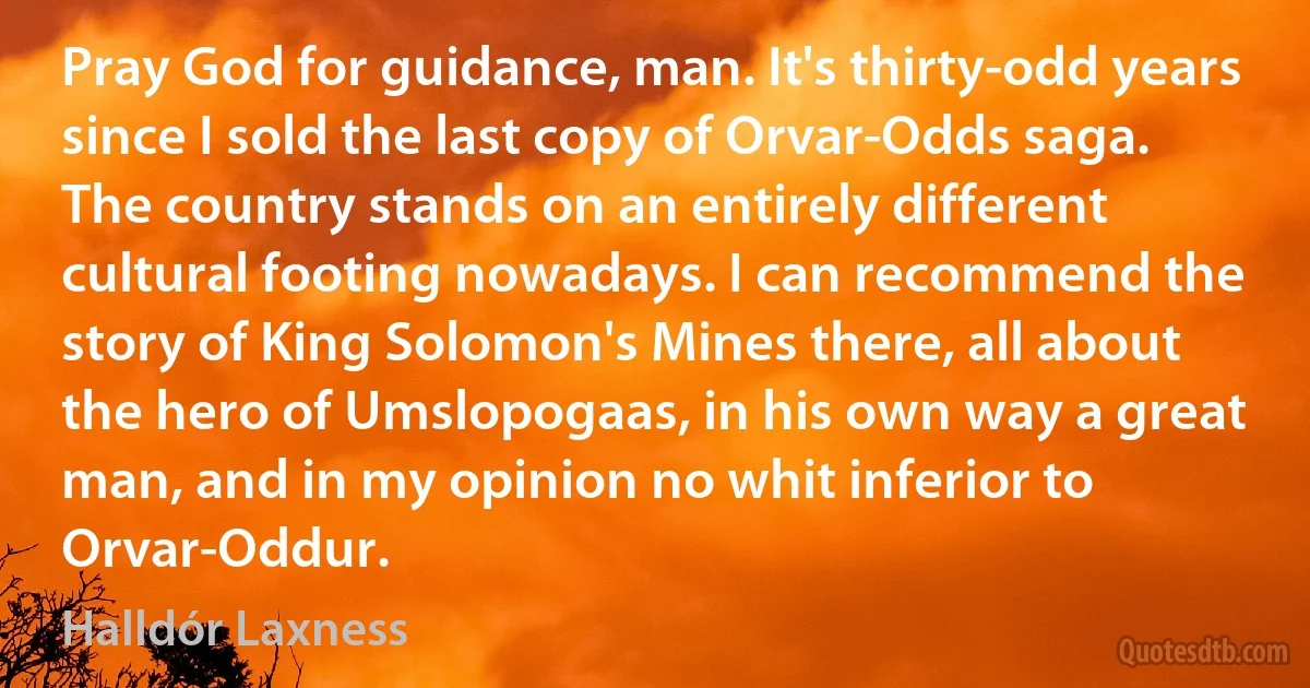 Pray God for guidance, man. It's thirty-odd years since I sold the last copy of Orvar-Odds saga. The country stands on an entirely different cultural footing nowadays. I can recommend the story of King Solomon's Mines there, all about the hero of Umslopogaas, in his own way a great man, and in my opinion no whit inferior to Orvar-Oddur. (Halldór Laxness)