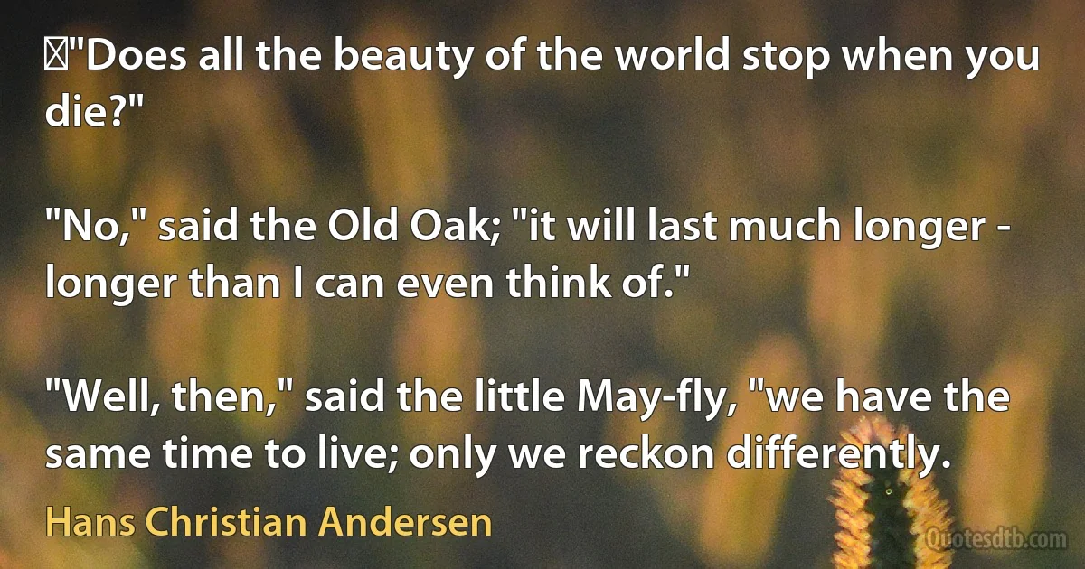 ‎"Does all the beauty of the world stop when you die?"

"No," said the Old Oak; "it will last much longer - longer than I can even think of."

"Well, then," said the little May-fly, "we have the same time to live; only we reckon differently. (Hans Christian Andersen)