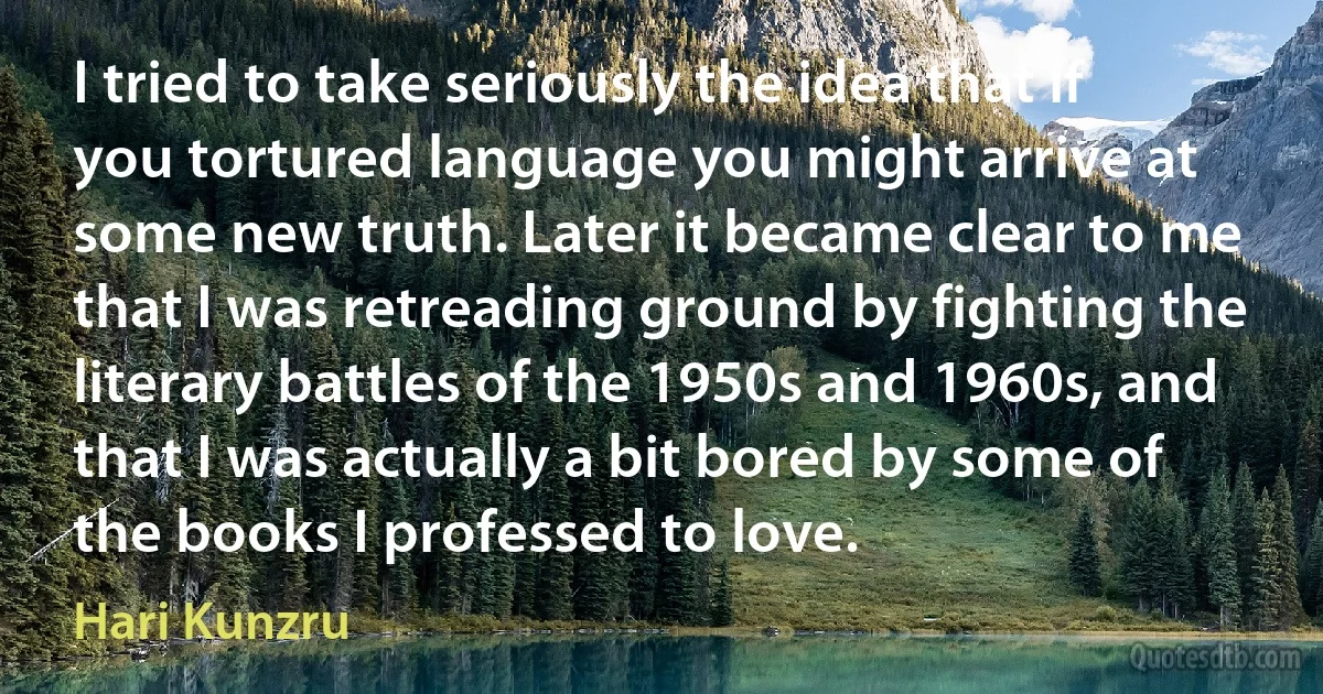 I tried to take seriously the idea that if you tortured language you might arrive at some new truth. Later it became clear to me that I was retreading ground by fighting the literary battles of the 1950s and 1960s, and that I was actually a bit bored by some of the books I professed to love. (Hari Kunzru)