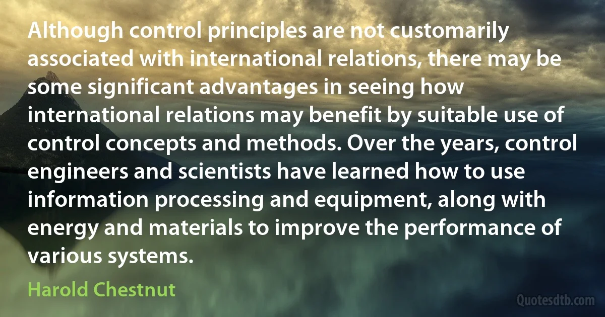 Although control principles are not customarily associated with international relations, there may be some significant advantages in seeing how international relations may benefit by suitable use of control concepts and methods. Over the years, control engineers and scientists have learned how to use information processing and equipment, along with energy and materials to improve the performance of various systems. (Harold Chestnut)