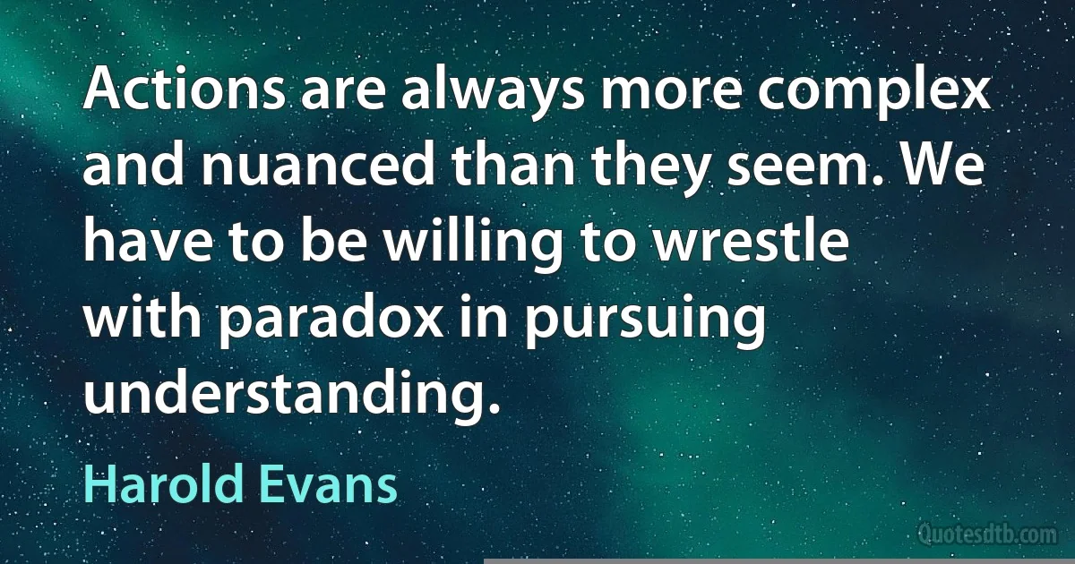 Actions are always more complex and nuanced than they seem. We have to be willing to wrestle with paradox in pursuing understanding. (Harold Evans)