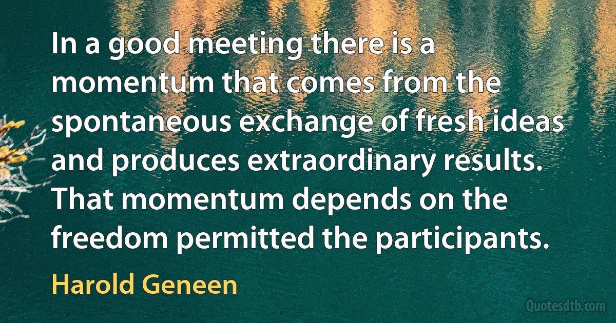 In a good meeting there is a momentum that comes from the spontaneous exchange of fresh ideas and produces extraordinary results. That momentum depends on the freedom permitted the participants. (Harold Geneen)