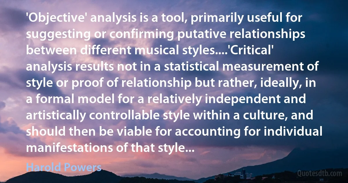 'Objective' analysis is a tool, primarily useful for suggesting or confirming putative relationships between different musical styles....'Critical' analysis results not in a statistical measurement of style or proof of relationship but rather, ideally, in a formal model for a relatively independent and artistically controllable style within a culture, and should then be viable for accounting for individual manifestations of that style... (Harold Powers)