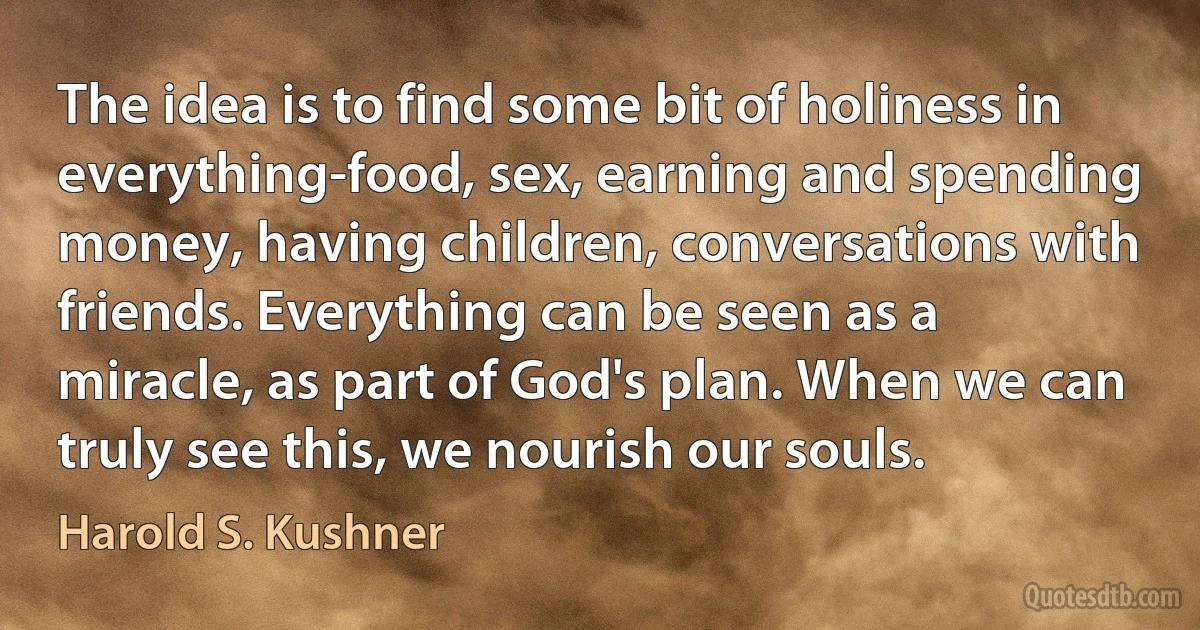 The idea is to find some bit of holiness in everything-food, sex, earning and spending money, having children, conversations with friends. Everything can be seen as a miracle, as part of God's plan. When we can truly see this, we nourish our souls. (Harold S. Kushner)