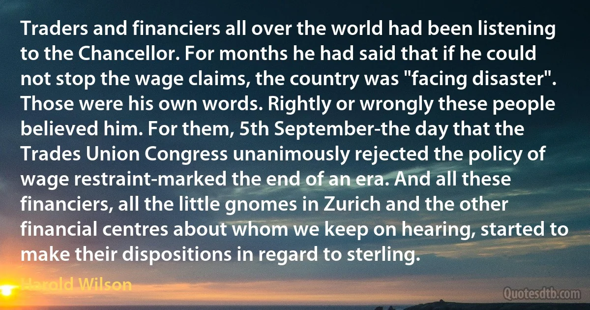 Traders and financiers all over the world had been listening to the Chancellor. For months he had said that if he could not stop the wage claims, the country was "facing disaster". Those were his own words. Rightly or wrongly these people believed him. For them, 5th September-the day that the Trades Union Congress unanimously rejected the policy of wage restraint-marked the end of an era. And all these financiers, all the little gnomes in Zurich and the other financial centres about whom we keep on hearing, started to make their dispositions in regard to sterling. (Harold Wilson)