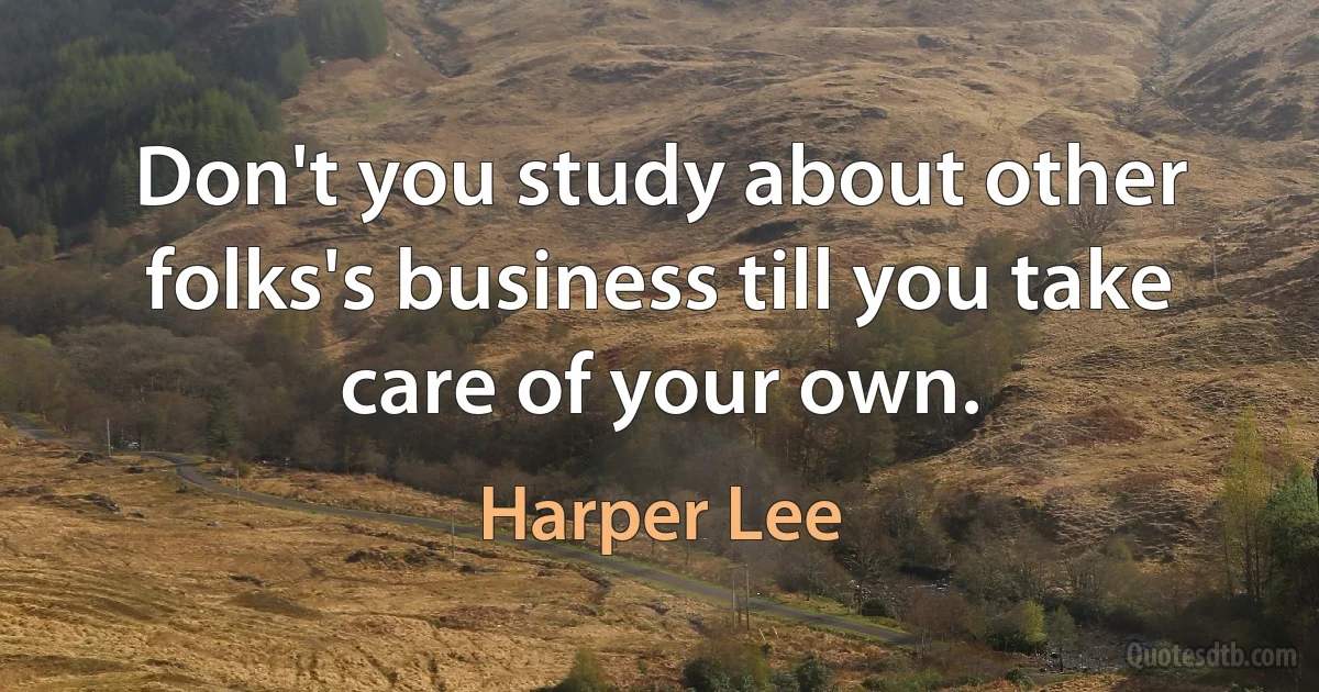 Don't you study about other folks's business till you take care of your own. (Harper Lee)