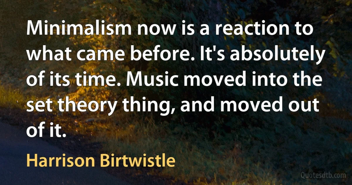 Minimalism now is a reaction to what came before. It's absolutely of its time. Music moved into the set theory thing, and moved out of it. (Harrison Birtwistle)