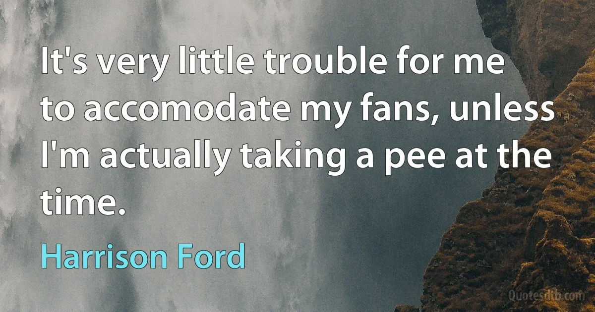 It's very little trouble for me to accomodate my fans, unless I'm actually taking a pee at the time. (Harrison Ford)