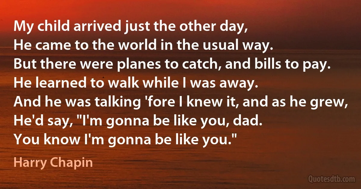 My child arrived just the other day,
He came to the world in the usual way.
But there were planes to catch, and bills to pay.
He learned to walk while I was away.
And he was talking 'fore I knew it, and as he grew,
He'd say, "I'm gonna be like you, dad.
You know I'm gonna be like you." (Harry Chapin)