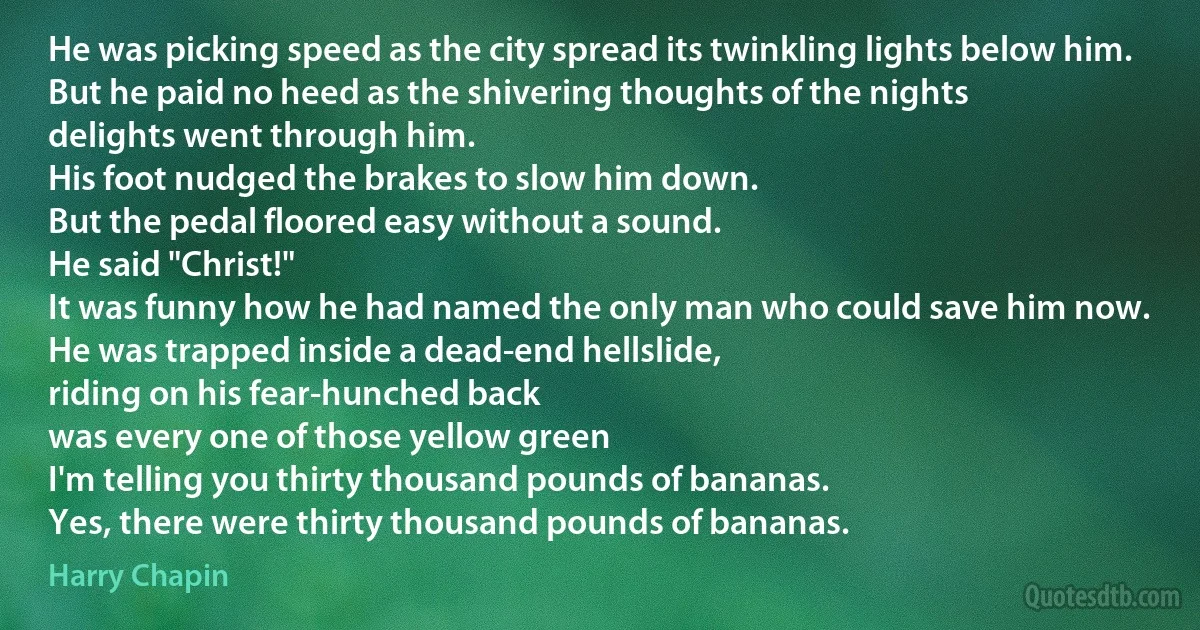 He was picking speed as the city spread its twinkling lights below him.
But he paid no heed as the shivering thoughts of the nights
delights went through him.
His foot nudged the brakes to slow him down.
But the pedal floored easy without a sound.
He said "Christ!"
It was funny how he had named the only man who could save him now.
He was trapped inside a dead-end hellslide,
riding on his fear-hunched back
was every one of those yellow green
I'm telling you thirty thousand pounds of bananas.
Yes, there were thirty thousand pounds of bananas. (Harry Chapin)