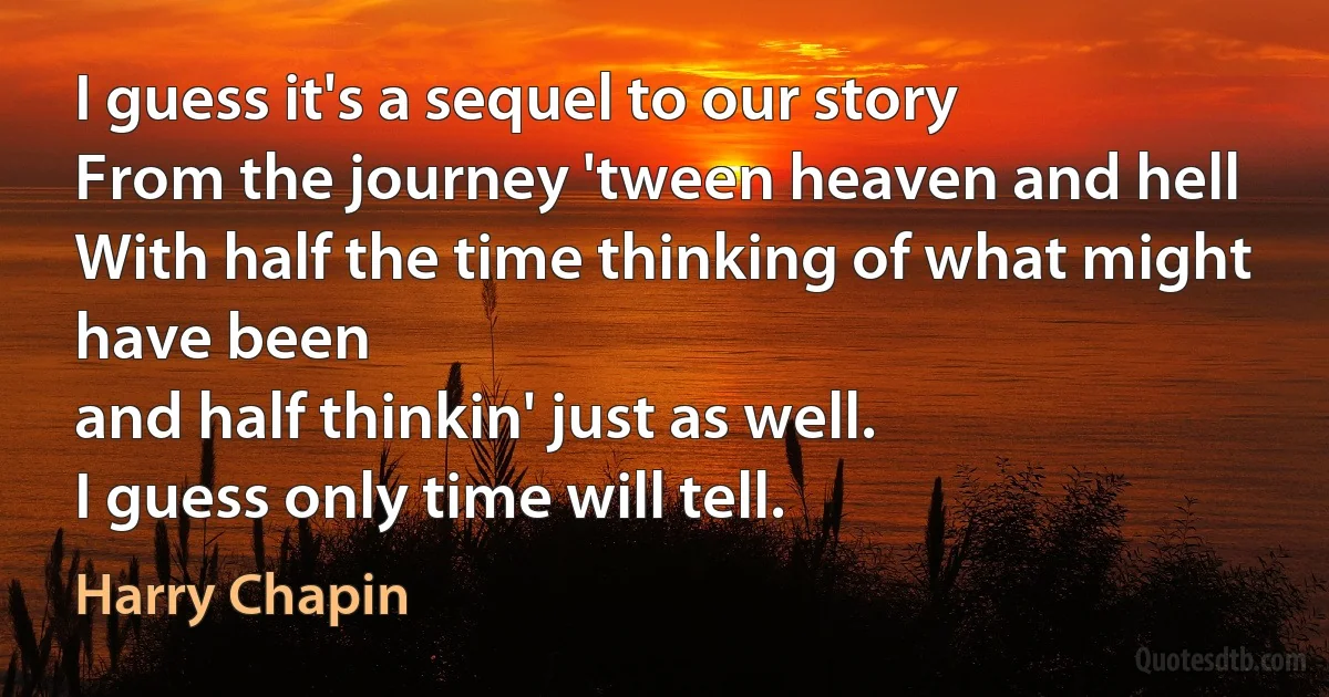 I guess it's a sequel to our story
From the journey 'tween heaven and hell
With half the time thinking of what might have been
and half thinkin' just as well.
I guess only time will tell. (Harry Chapin)