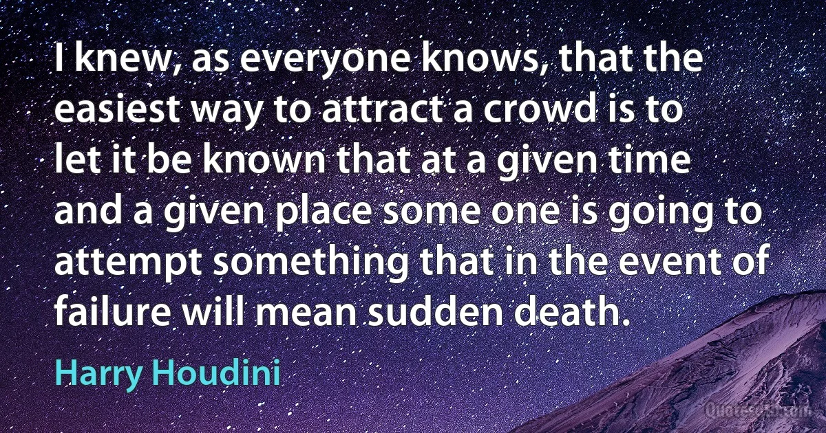 I knew, as everyone knows, that the easiest way to attract a crowd is to let it be known that at a given time and a given place some one is going to attempt something that in the event of failure will mean sudden death. (Harry Houdini)