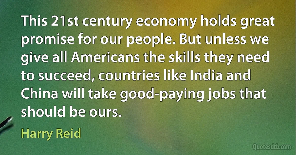 This 21st century economy holds great promise for our people. But unless we give all Americans the skills they need to succeed, countries like India and China will take good-paying jobs that should be ours. (Harry Reid)