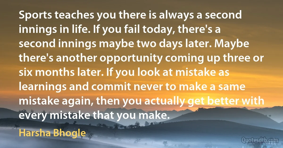 Sports teaches you there is always a second innings in life. If you fail today, there's a second innings maybe two days later. Maybe there's another opportunity coming up three or six months later. If you look at mistake as learnings and commit never to make a same mistake again, then you actually get better with every mistake that you make. (Harsha Bhogle)