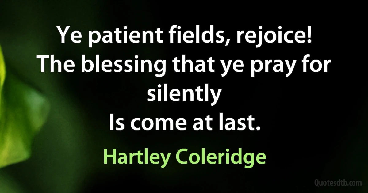 Ye patient fields, rejoice!
The blessing that ye pray for silently
Is come at last. (Hartley Coleridge)