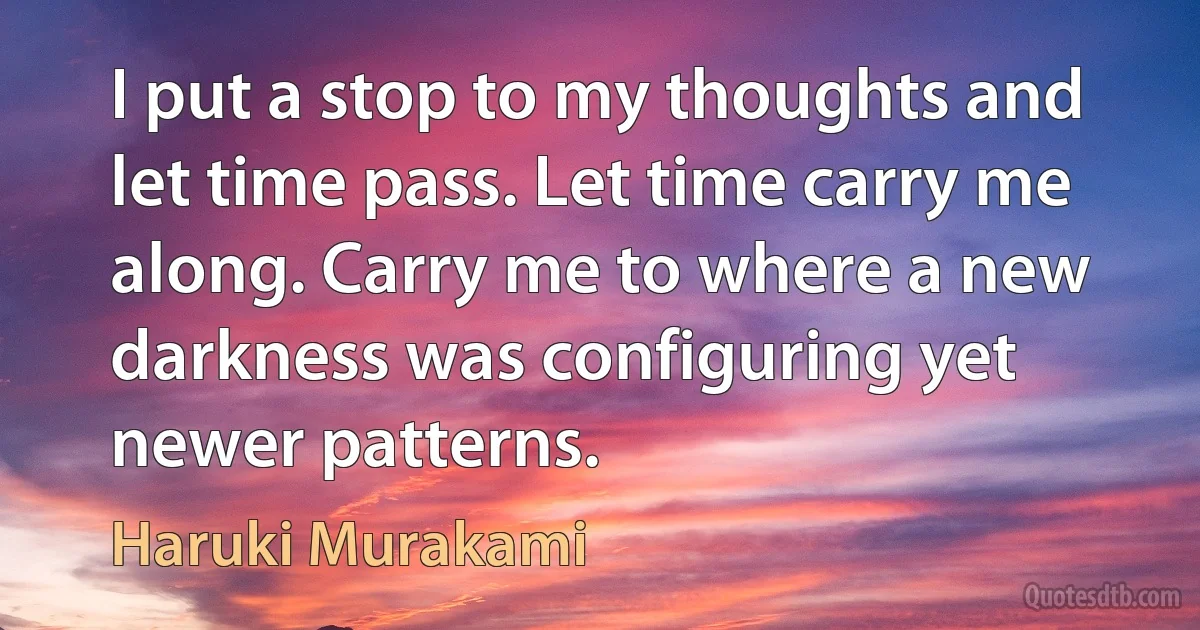 I put a stop to my thoughts and let time pass. Let time carry me along. Carry me to where a new darkness was configuring yet newer patterns. (Haruki Murakami)