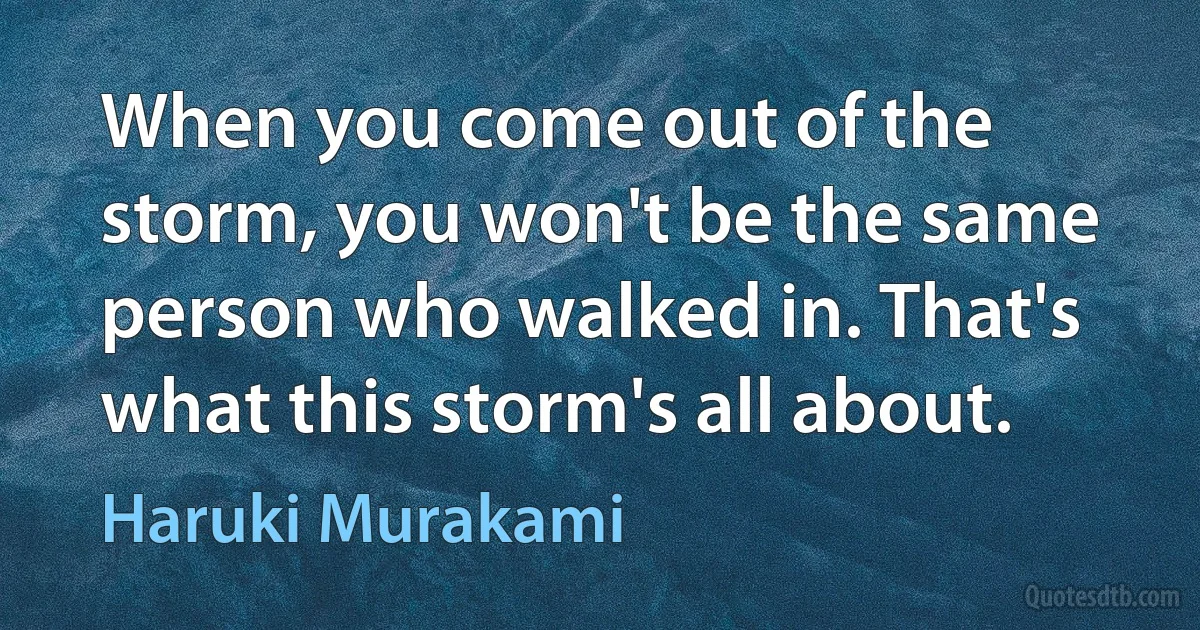 When you come out of the storm, you won't be the same person who walked in. That's what this storm's all about. (Haruki Murakami)