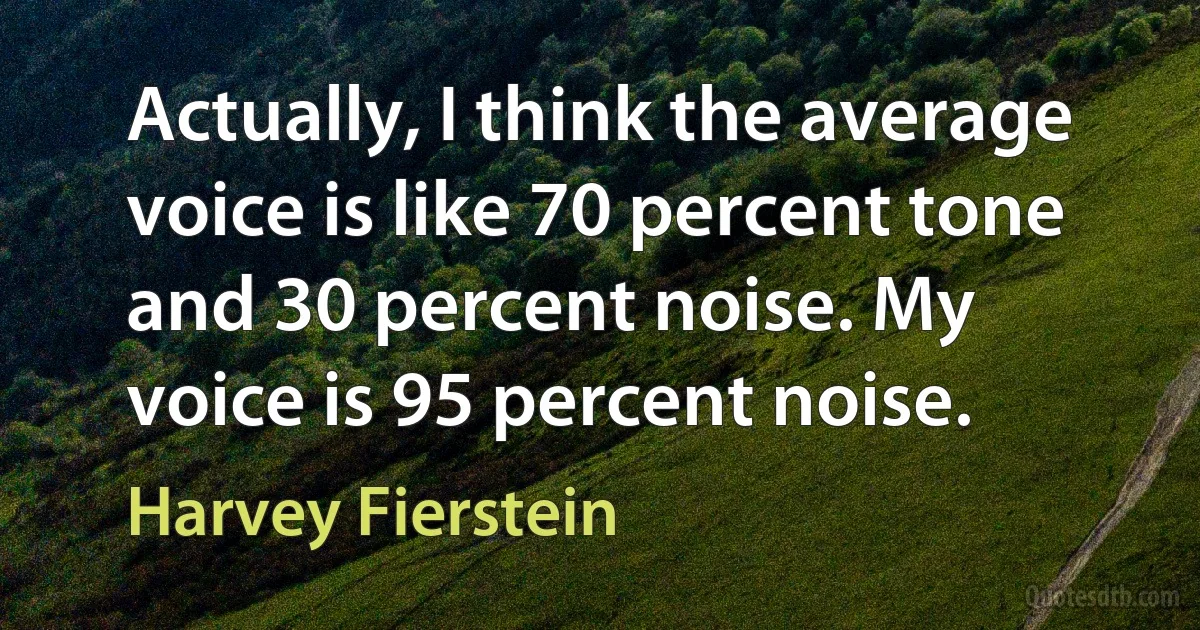 Actually, I think the average voice is like 70 percent tone and 30 percent noise. My voice is 95 percent noise. (Harvey Fierstein)