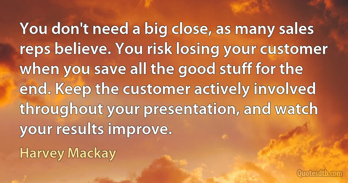 You don't need a big close, as many sales reps believe. You risk losing your customer when you save all the good stuff for the end. Keep the customer actively involved throughout your presentation, and watch your results improve. (Harvey Mackay)