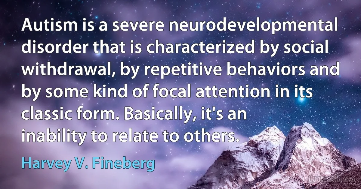 Autism is a severe neurodevelopmental disorder that is characterized by social withdrawal, by repetitive behaviors and by some kind of focal attention in its classic form. Basically, it's an inability to relate to others. (Harvey V. Fineberg)