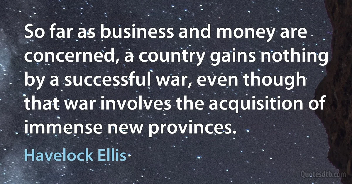 So far as business and money are concerned, a country gains nothing by a successful war, even though that war involves the acquisition of immense new provinces. (Havelock Ellis)