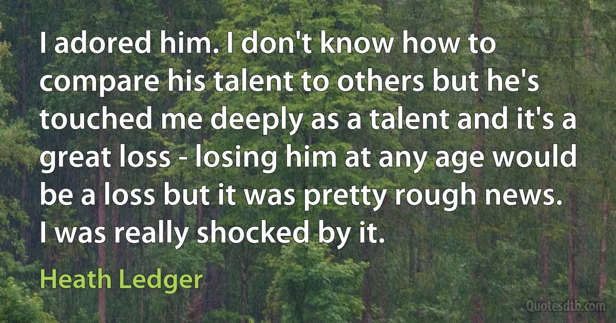 I adored him. I don't know how to compare his talent to others but he's touched me deeply as a talent and it's a great loss - losing him at any age would be a loss but it was pretty rough news. I was really shocked by it. (Heath Ledger)