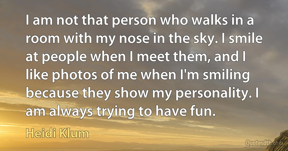 I am not that person who walks in a room with my nose in the sky. I smile at people when I meet them, and I like photos of me when I'm smiling because they show my personality. I am always trying to have fun. (Heidi Klum)