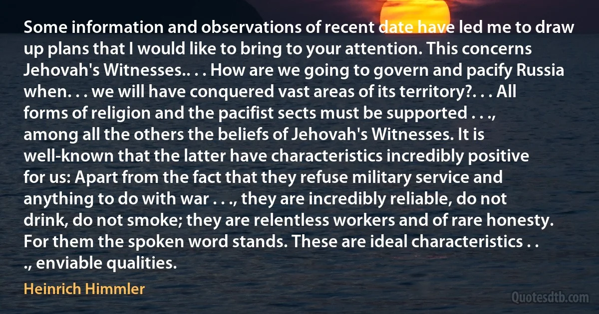 Some information and observations of recent date have led me to draw up plans that I would like to bring to your attention. This concerns Jehovah's Witnesses.. . . How are we going to govern and pacify Russia when. . . we will have conquered vast areas of its territory?. . . All forms of religion and the pacifist sects must be supported . . ., among all the others the beliefs of Jehovah's Witnesses. It is well-known that the latter have characteristics incredibly positive for us: Apart from the fact that they refuse military service and anything to do with war . . ., they are incredibly reliable, do not drink, do not smoke; they are relentless workers and of rare honesty. For them the spoken word stands. These are ideal characteristics . . ., enviable qualities. (Heinrich Himmler)