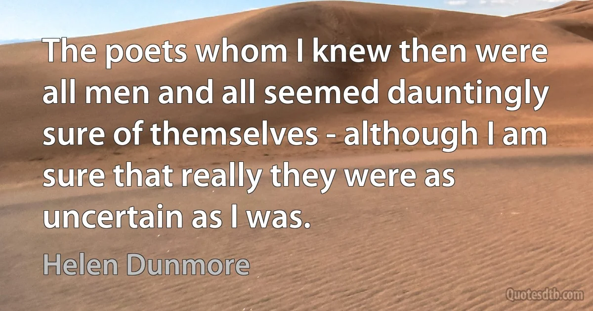 The poets whom I knew then were all men and all seemed dauntingly sure of themselves - although I am sure that really they were as uncertain as I was. (Helen Dunmore)