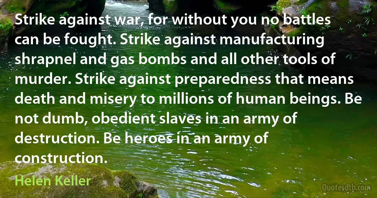 Strike against war, for without you no battles can be fought. Strike against manufacturing shrapnel and gas bombs and all other tools of murder. Strike against preparedness that means death and misery to millions of human beings. Be not dumb, obedient slaves in an army of destruction. Be heroes in an army of construction. (Helen Keller)