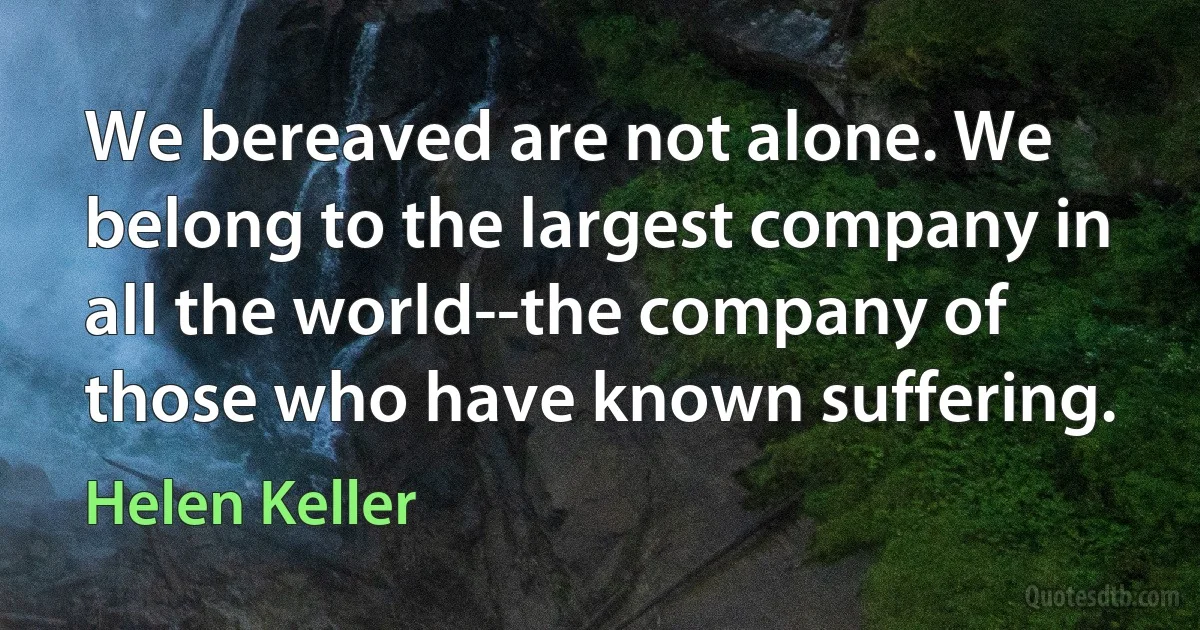 We bereaved are not alone. We belong to the largest company in all the world--the company of those who have known suffering. (Helen Keller)