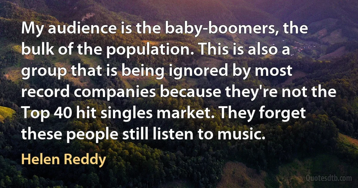 My audience is the baby-boomers, the bulk of the population. This is also a group that is being ignored by most record companies because they're not the Top 40 hit singles market. They forget these people still listen to music. (Helen Reddy)