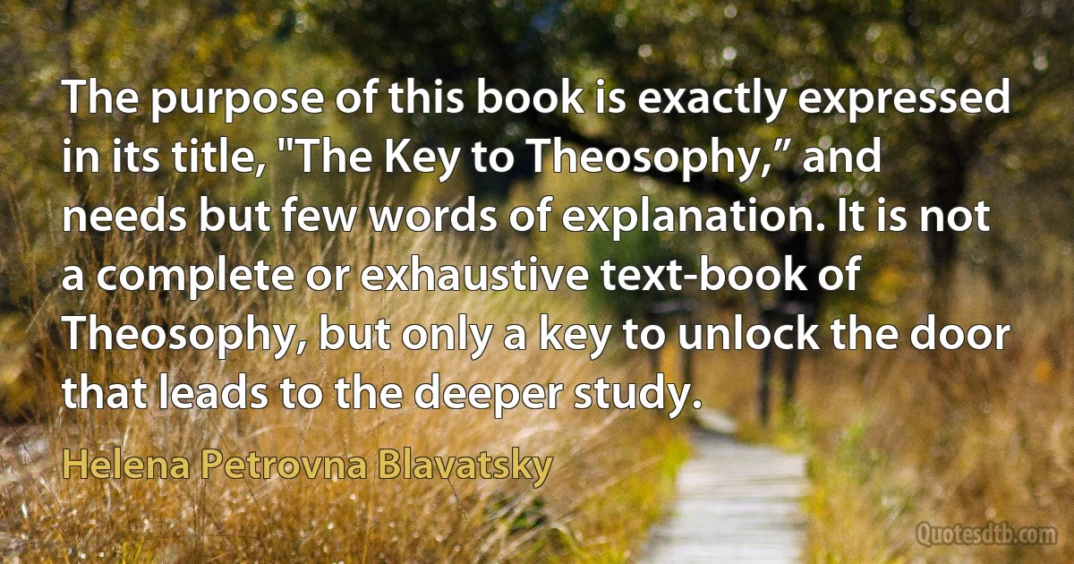 The purpose of this book is exactly expressed in its title, "The Key to Theosophy,” and needs but few words of explanation. It is not a complete or exhaustive text-book of Theosophy, but only a key to unlock the door that leads to the deeper study. (Helena Petrovna Blavatsky)