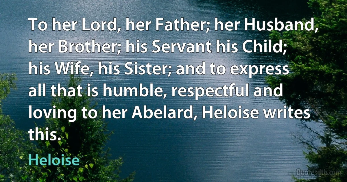 To her Lord, her Father; her Husband, her Brother; his Servant his Child; his Wife, his Sister; and to express all that is humble, respectful and loving to her Abelard, Heloise writes this. (Heloise)