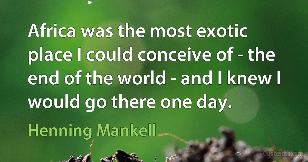 Africa was the most exotic place I could conceive of - the end of the world - and I knew I would go there one day. (Henning Mankell)